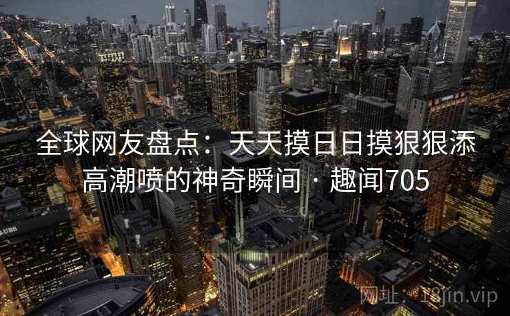 全球网友盘点：天天摸日日摸狠狠添高潮喷的神奇瞬间 · 趣闻705  第1张
