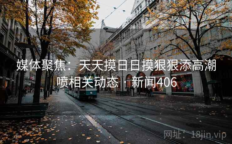 媒体聚焦:天天摸日日摸狠狠添高潮喷相关动态 · 新闻406 第2张 媒体聚焦:天天摸日日摸狠狠添高潮喷相关动态 · 新闻406 第2张