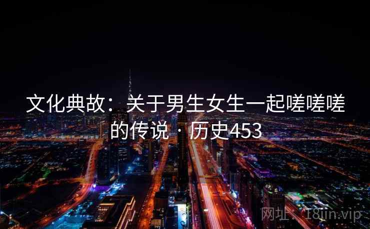 文化典故：关于男生女生一起嗟嗟嗟的传说 · 历史453  第2张