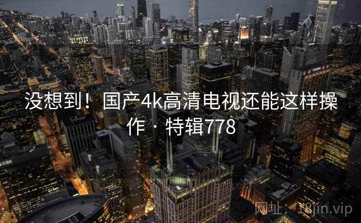 没想到！国产4k高清电视还能这样操作 · 特辑778
