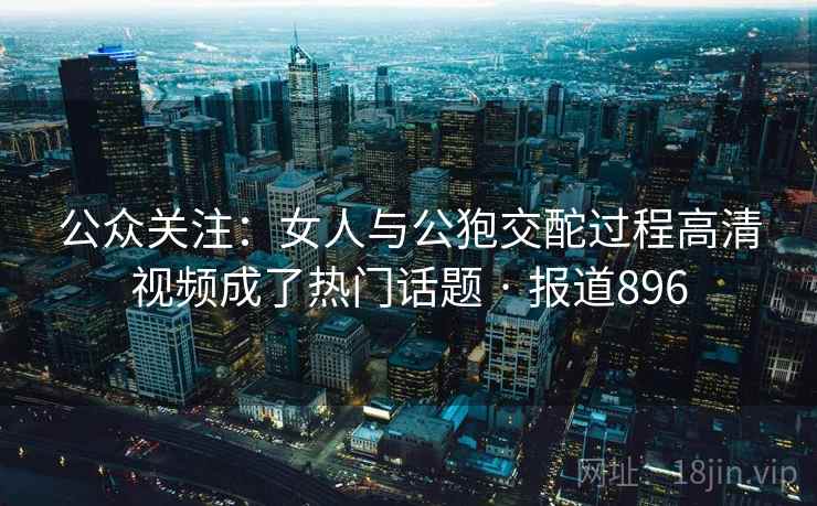 公众关注:女人与公狍交酡过程高清视频成了热门话题 · 报道896 第1张 公众关注:女人与公狍交酡过程高清视频成了热门话题 · 报道896 第1张